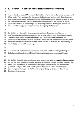 III. Wohnen – in sozialer und wirtschaftlicher 1 Verantwortung 
2 
3 Jena wächst. Jena braucht Wohnungen. Die Koalition bekennt sich zur Schaffung von neuen und 
4 differenzierten Wohnangeboten für die wachsende Bevölkerung unserer Stadt. Dabei liegt unser 
5 besonderes Augenmerk auf der Entwicklung von sozial ausgewogenen Nachbarschaften, in denen 
6 alle Altersgruppen vertreten sind. Studentisches Wohnen gehört zu Jena. Wichtig ist uns ein 
7 angemessener Anteil an preisgünstigen und mietpreisgebundenen Wohnungen. Bei Um- und 
8 Neubau von Wohnungen soll ein barrierearmer Zugang angestrebt werden. 
9 
10 Die Koalition wird daher alles daran setzen, den geltenden Beschluss zum „Wohnen in 
11 Jena“ konsequent und wirksam umzusetzen und fortzuschreiben. Hierzu dient etwa die gezielte 
12 Entwicklung innerstädtischer Potentialflächen, der Vorrang für Lückenbebauung und 
13 Verdichtung sowie Ausweisung neuer Bauflächen, ebenso wie die rasche Umsetzung der bereits 
14 beratenen oder beschlossenen Bauprojekte: Neues Wohnen in Jena-Zwätzen, am Hausberg, in 
15 den Fuchslöchern, beim Mönchenberge. 
16 
17 Ebenso wird sich die Koalition dafür einsetzen, die Qualität der Wohnumfeldgestaltung mit 
18 Stellplätzen, Spielangeboten und Einkaufsgelegenheiten zu sichern und zu gewährleisten. 
19 
20 Die Koalition sieht sich dabei auch in besonderer Verantwortung für den sozialen Zusammenhalt. 
21 Sie wird sich daher für eine kommunale Mietpreisbremse beim Freistaat Thüringen einsetzen, die 
22 jedoch keine Investitionen im Bereich des Wohnungsbaus hemmen darf. Außerdem soll der 
23 qualifizierte Mietspiegel der Stadt Jena fortgeschrieben werden. Daneben bedarf es der 
24 Erarbeitung eines Konzeptes für die Weiterführung der Belegungsbindung im Bereich des 
25 Geschosswohnungsbaus. 
5 
 