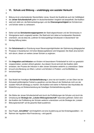VI. Schule und Bildung – unabhängig 1 von sozialer Herkunft 
2 
3 Bildung ist ein entscheidender Standortfaktor Jenas. Sowohl die Qualität als auch die Vielfältigkeit 
4 der Jenaer Schullandschaft gelten im deutschlandweiten Vergleich als beispielhaft. Die Koalition 
5 setzt sich dafür ein, die Rahmenbedingungen und die Chancengerechtigkeit der Schülerinnen 
6 und Schüler weiter zu verbessern. 
7 
8 Daher soll das Schulsanierungsprogramm der Stadt abgeschlossen und der Schulneubau in 
9 Wenigenjena rasch umgesetzt werden. Die Stadt wird sich dabei an bundesweiten Standards 
10 orientieren, wie sie etwa die „Leitlinien für leistungsfähige Schulbauten in Deutschland“ der 
11 Montag-Stiftung bieten. 
12 
13 Der Schulversuch zur Erprobung neuer Steuerungsmöglichkeiten der Optimierung pädagogischer 
14 Prozesse in Sozialräumen mit hohen Belastungsfaktoren wird fortgesetzt. Die Stadt Jena bemüht 
15 sich darum, diesen um weitere Jenaer Schulen zu ergänzen. 
16 
17 Die Integration und Inklusion von Kindern mit besonderem Förderbedarf ist nicht nur gesetzlich 
18 vorgeschrieben, sondern ethisch geboten. Aus diesem Grund wird sich die Koalition dafür 
19 einsetzen, den Prozess der Inklusion in allen Jenaer Schularten weiterhin zu unterstützen. Dabei 
20 ist auch eine Beratung von Eltern, Lehrern und Schülern in Problem- und Konfliktfällen zu 
21 berücksichtigen. 
22 
23 Das Modell der freiwilligen Schülerbeförderung in Jena hat sich bewährt, um den Eltern bei der 
24 Schulwahl größtmögliche Freiheit zu gewähren und den Besuch der Wahlschule nicht von der 
25 sozialen Herkunft abhängig zu machen. Die Koalition wird daher im Rahmen des Haushaltes die 
26 Weiterführung und Weiterentwicklung der freiwilligen Schülerbeförderung prüfen. 
27 
28 Die Stärke der Jenaer Schullandschaft wird durch die Profilbildungen der Schulen und durch die 
29 Umsetzung der Strategie der „Lokalen Bildungslandschaft“ besonders gefördert. Daher wird 
30 die Koalition die Profilbildung der Schulen weiterhin unterstützen und die Strategie der „Lokalen 
31 Bildungslandschaft“ auf die gesamte Stadt ausdehnen. 
32 
33 Das Projekt „SchuBiNet“ wird fortgeführt und eine Ausdehnung auf die Kindertagesstätten – im 
34 Rahmen der regulären Kita-Finanzierung – wird geprüft. 
35 
9 
 