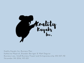 Koality
Kayaks
Inc.
Koality Kayaks Inc, Business Plan
Katherine Majerick, Brandon Berrigan & Matt Deguire
Business Law, Small Business Project and Entrepreneurship 410-507-AB
November 9th 2016, HO-201
 