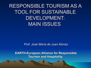 RESPONSIBLE TOURISM AS A TOOL FOR SUSTAINABLE DEVELOPMENT: MAIN ISSUES  Prof. José María de Juan Alonso EARTH-European Alliance for Responsible Tourism and Hospitality  