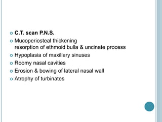  C.T. scan P.N.S.
 Mucoperiosteal thickening
resorption of ethmoid bulla & uncinate process
 Hypoplasia of maxillary sinuses
 Roomy nasal cavities
 Erosion & bowing of lateral nasal wall
 Atrophy of turbinates
 