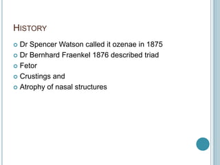 HISTORY
 Dr Spencer Watson called it ozenae in 1875
 Dr Bernhard Fraenkel 1876 described triad
 Fetor
 Crustings and
 Atrophy of nasal structures
 