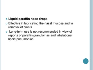  Liquid paraffin nose drops
 Effective in lubricating the nasal mucosa and in
removal of crusts
 Long-term use is not recommended in view of
reports of paraffin granulomas and inhalational
lipoid pneumonias.
 