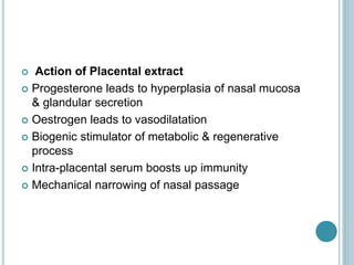  Action of Placental extract
 Progesterone leads to hyperplasia of nasal mucosa
& glandular secretion
 Oestrogen leads to vasodilatation
 Biogenic stimulator of metabolic & regenerative
process
 Intra-placental serum boosts up immunity
 Mechanical narrowing of nasal passage
 