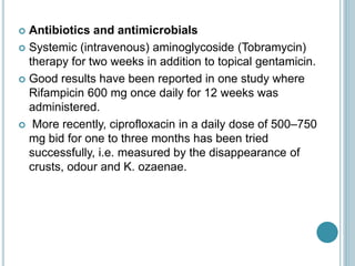  Antibiotics and antimicrobials
 Systemic (intravenous) aminoglycoside (Tobramycin)
therapy for two weeks in addition to topical gentamicin.
 Good results have been reported in one study where
Rifampicin 600 mg once daily for 12 weeks was
administered.
 More recently, ciprofloxacin in a daily dose of 500–750
mg bid for one to three months has been tried
successfully, i.e. measured by the disappearance of
crusts, odour and K. ozaenae.
 