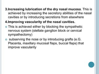 3.Increasing lubrication of the dry nasal mucosa. This is
achieved by increasing the secretory abilities of the nasal
cavities or by introducing secretions from elsewhere
4.Improving vascularity of the nasal cavities.
 This is achieved either by blocking the sympathetic
nervous system (stellate ganglion block or cervical
sympathectomy)
 subserving the nose or by introducing grafts (e.G.
Placenta, maxillary mucosal flaps, buccal flaps) that
improve vascularity
 