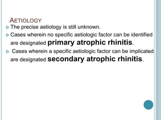 AETIOLOGY
 The precise aetiology is still unknown.
 Cases wherein no specific aetiologic factor can be identified
are designated primary atrophic rhinitis.
 Cases wherein a specific aetiologic factor can be implicated
are designated secondary atrophic rhinitis.
 