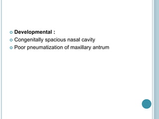  Developmental :
 Congenitally spacious nasal cavity
 Poor pneumatization of maxillary antrum
 