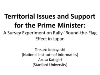 Territorial Issues and Support 
for the Prime Minister: 
A Survey Experiment on Rally-‘Round-the-Flag 
Effect in Japan 
Tetsuro Kobayashi 
(National Institute of Informatics) 
Azusa Katagiri 
(Stanford University) 
 