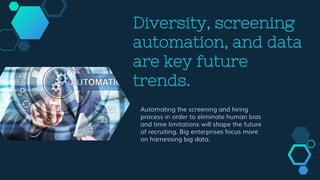 Diversity, screening
automation, and data
are key future
trends.
Automating the screening and hiring
process in order to eliminate human bias
and time limitations will shape the future
of recruiting. Big enterprises focus more
on harnessing big data.
 