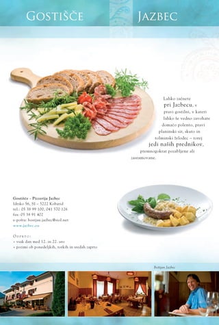 JazbecGostišče
www.jazbec.eu
Lahko zaËnete
pri Jazbecu, v
pravi gostilni, v kateri
lahko še vedno zavohate
domaËo polento, pravi
planinski sir, skuto in
tolminski želodec ‡ torej
jedi naših prednikov,
premnogokrat pozabljene ali
zasramovane.
GostišËe - Pizzerija Jazbec
Idrsko 56, SI ‡ 5222 Kobarid
tel.: 05 38 99 100, 041 570 126
fax: 05 38 91 402
e-pošta: bostjan.jazbec@siol.net
O D P R T O :
ﬂ vsak dan med 12. in 22. uro
ﬂ pozimi ob ponedeljkih, torkih in sredah zaprto
Boštjan Jazbec
 