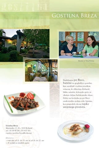 Gostilna Breza
Nadaljujete pri Brezi,
butiËni in spogledljivi gostilni,
kjer navkljub visokim posoškim
vršacem, ki obkrožajo Kobarid,
lahko zaËutite dolenjske griËe in
okušate daljne belokranjske okuse.
Dobro na krožniku pa pri Brezi
enakovredno podaja roko lepemu,
kot prispodobi skoraj rajsko
urejenega prostora.
Gostilna Breza
MuËeniška 17, SI ‡ 5222 Kobarid
tel.: 05 38 90 041, 031 617 501
e-pošta: gostilna.breza@volja.net
O D P R T O :
ﬂ vsak dan od 11. do 15. ure in od 18. do 22. ure
ﬂ ob sredah in Ëetrtkih zaprto
Monika in Nina Petrica
 
