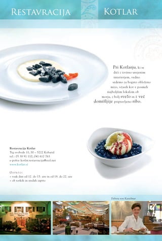 www.kotlar.si
KotlarRestavracija
Pri Kotlarju, ki se
diËi z izvirno urejenim
interierjem, vedno
sedemo za bogato obloženo
mizo, vËasih kot v posmeh
najboljšim lokalom ob
morju, z bolj svežo in z veË
domišljije pripravljeno ribo.
Restavracija Kotlar
Trg svobode 11, SI ‡ 5222 Kobarid
tel.: 05 38 91 110, 041 612 763
e-pošta: kotlar.restavracija@siol.net
O D P R T O :
ﬂ vsak dan od 12. do 15. ure in od 18. do 22. ure
ﬂ ob torkih in sredah zaprto
Debora von Kastelmur
 
