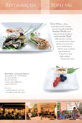 Topli valRestavracija
www.hotelhvala.si
»isto blizu, v sklopu
družinskega hotela, kraljuje
starosta kobariške kulinarike,
družina Hvala. Pred
nekaj desetletji je njihova
restavracija Topli
val zaslovela z izvrstno
svežo morsko hrano; danes
ohranja svoj sloves kot
pravo stiËišËe Alp in
Jadrana, mesa in okusno
pripravljenih rib.
In konËno se krog
lahko zakljuËi.
Oziroma šele zaËne.
Hotel Hvala - restavracija Topli val
Trg svobode 1, SI ‡ 5222 Kobarid
tel.: 05 38 99 300
faks: 05 38 85 322
e-pošta: topli.val@siol.net
O D P R T O :
ﬂ vsak dan med 12. in 22. uro
ﬂ novembra in februarja zaprto
Tanja in Aleš Hvala, Vesna in Gorazd Marksl
 