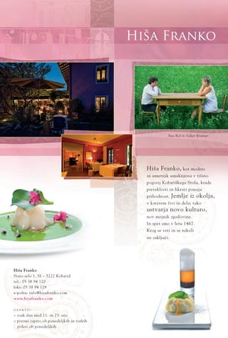 Hiša Franko
www.hisafranko.com
Hiša Franko, kot modrec
in umetnik umaknjena v tišino
pogorij Kobariškega Stola, krade
preteklosti in hkrati ponuja
prihodnost. Jemlje iz okolja,
v katerem živi in dela; tako
ustvarja novo kulturo,
nov mejnik zgodovine.
In spet smo v letu 1467.
Krog se vrti in se nikoli
ne zakljuËi.
Hiša Franko
Staro selo 1, SI ‡ 5222 Kobarid
tel.: 05 38 94 120
faks: 05 38 94 129
e-pošta: info@hisafranko.com
O D P R T O :
ﬂ vsak dan med 11. in 23. uro
ﬂ pozimi zaprto ob ponedeljkih in torkih
poleti ob ponedeljkih
Ana Roš in Valter Kramar
 