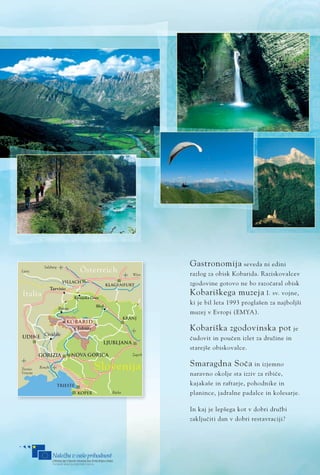 �������
�������
KLAGENFURT
VILLACH
Tarvisio
UDINE
GORIZIA
NOVA GORICA
LJUBLJANA
KRANJ
Tolmin
Cividale
TRIESTE
KOPER
�������
������
������
����������
���������
����� ������
�������
������
�������
�������
������
������
���������
�����
����
��������
�����
�������
����������
��������
��������
�����
������� �����������
�����
�������������
����
����
Gastronomija seveda ni edini
razlog za obisk Kobarida. Raziskovalcev
zgodovine gotovo ne bo razoËaral obisk
Kobariškega muzeja I. sv. vojne,
ki je bil leta 1993 proglašen za najboljši
muzej v Evropi (EMYA).
Kobariška zgodovinska pot je
Ëudovit in pouËen izlet za družine in
starejše obiskovalce.
Smaragdna SoËa in izjemno
naravno okolje sta izziv za ribiËe,
kajakaše in raftarje, pohodnike in
planince, jadralne padalce in kolesarje.
In kaj je lepšega kot v dobri družbi
zakljuËiti dan v dobri restavraciji?
 