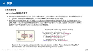 ４. 実験
自然言語処理
Attention機構の有用性
• Attention機構は特定のタスク、今回であればMNLIなどには有効である可能性があり、それを確かめるため
に、gMLPにAttention機構を接続したモデルaMLPを用いて精度確認を実施。
• Self-Attention機構は、トークン間というよりも文レベル間の関係性を取るのに有用でないかと考えられる。
gMLPでもトークン間の空間情報を取ってくることはできていたと考えられるため、追加するAttention機構は
比較的小さい典型的なmulti-head attentionを接続。
19
Copyright (C) Present Square Co., Ltd. All Rights Reserved.
 