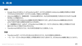 ５. まとめ
23
Copyright (C) Present Square Co., Ltd. All Rights Reserved.
結論
• Google Brainから流行しているTransformer型アーキテクチャ(具体的にはAttention機構)が実際はどの程度
不可欠なものかをMLP型アーキテクチャと比較して確認した研究論文。
• Attention機構はCV（画像処理）ではほぼ必要性がなく、NLP(自然言語処理)でも特定のタスク以外では必要
性が低いことが確認された。
• NLPの特定の分野ではAttention機構の有効性が確認されており、gMLPとAttention機構を組み合わせた
aMLPでBERTを超える精度を記録することが出来た。
• ゲート機構備えたMLP（gMLP）はTransformerと同様にスケーラビリティがあるため、精度上の問題はモデル容
量を大きくすることで解決できると考えられる。
• Transformerの研究だけでなく、MLPの研究を推進することを提言している。
所感
• Transformer型アーキテクチャが主流となると思われた中での、MLPの再脚光は興味深い。
• 一方、“スケーラビリティがあるから精度上の問題は解決できる”と言われても、まだAttention機構に頼ることになりそう。
 