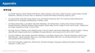 Appendix
24
Copyright (C) Present Square Co., Ltd. All Rights Reserved.
参考文献
• [1] Ashish Vaswani, Noam Shazeer, Niki Parmar, Jakob Uszkoreit, Llion Jones, Aidan N Gomez, Lukasz Kaiser, and Illia
Polosukhin. Attention is all you need. In Advances in Neural Information Processing Systems, 2017.
• [2] Jacob Devlin, Ming-Wei Chang, Kenton Lee, and Kristina Toutanova. Bert: Pre-training of deep bidirectional
transformers for language understanding. In NAACL, 2018.
• [7] Alexey Dosovitskiy, Lucas Beyer, Alexander Kolesnikov, Dirk Weissenborn, Xiaohua Zhai,Thomas Unterthiner,
Mostafa Dehghani, Matthias Minderer, Georg Heigold, Sylvain Gelly, et al.An image is worth 16x16 words: Transformers
for image recognition at scale. In ICLR, 2021.
• [8] Hugo Touvron, Matthieu Cord, Matthijs Douze, Francisco Massa, Alexandre Sablayrolles, and Hervé Jégou. Training
data-efficient image transformers & distillation through attention. arXiv preprint arXiv:2012.12877, 2020.
• [19] Ilya Tolstikhin, Neil Houlsby, Alexander Kolesnikov, Lucas Beyer, Xiaohua Zhai, Thomas Unterthiner, Jessica Yung,
Daniel Keysers, Jakob Uszkoreit, Mario Lucic, and Alexey Dosovitskiy. Mlp-mixer: An all-mlp architecture for vision.
arXiv preprint arXiv:2105.01601, 2021.
• [24] Yann N Dauphin, Angela Fan, Michael Auli, and David Grangier. Language modeling with gated convolutional
networks. In ICML, 2017.
 