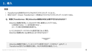 １. 導入
背景
• Transformerは革新的なモデルでNLPのデファクトスタンダートになった。
• 現在ではViT（Vision Transformer）の発表などでCVでもデファクトスタンダートになりつつある。
Q．実際にTransformer、特にAttention機構は本当に必要不可欠なものなのか？
Attention機構が実現しているものの中で特に重要なコンセプトである。
①再帰型ではない（＝並列処理できる）。
②トークン間の空間情報を取得する。
ということをほかのアーキテクチャでも表現可能であった場合、
Attention機構を用いる必要性はどこまで存在するのか？
Attention機構が可能にしているコンセプトを表現できるゲート付きMLP（gMLP）と
Transformer型モデルの精度を比較し、MLPの有用性を確認していく。
4
Copyright (C) Present Square Co., Ltd. All Rights Reserved.
 