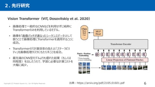 Vision Transformer（ViT, Dosovitskiy et al. 2020）
• 画像処理で一般的なCNNなどを利用せずに純粋に
Transformerのみを利用しているモデル。
• 画像を「画像パッチが連なったシーケンスデータ」として
扱うことで画像処理にT
ransformerを適用することに
成功。
• T
ransformerの「計算効率の良さ」と「スケーラビリ
ティ」を画像処理タスクにもたらすことを成功。
• 最先端のCNN型モデルよりも優れた結果（もしくは
同程度）を出したうえで、学習に必要な計算コストを
大幅に減少。
画像パッチ（9つのパッチ）として入力
２. 先行研究
出典：https://arxiv.org/pdf/2105.01601.pdf 6
Copyright (C) Present Square Co., Ltd. All Rights Reserved.
 