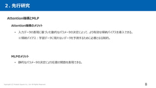 Attention機構とMLP
Attention機構のメリット
• 入力データの表現に基づいた動的なパラメータの決定によって、より有効な帰納バイアスを導入できる。
※帰納バイアス：学習データに現れないデータを予測するために必要となる制約。
MLPのメリット
• 静的なパラメータの決定により任意の関数を表現できる。
２. 先行研究
8
Copyright (C) Present Square Co., Ltd. All Rights Reserved.
 