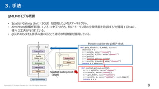 ３. 手法
gMLPのモデル概要
• Spatial Gating Unit（SGU）を搭載したgMLPアーキテクチャ。
• Attention機構が実現しているコンセプトのうち、特に“トークン間の空間情報を取得する”を獲得するために、
様々な工夫が行われている。
• gGLP-blockをL層積み重ねることで適切な特徴量を獲得している。
Spatial Gating Unit
（SGU）
9
Copyright (C) Present Square Co., Ltd. All Rights Reserved.
 