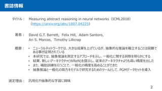 書誌情報
2
Measuring abstract reasoning in neural networks（ICML2018）
（https://arxiv.org/abs/1807.04225）
タイトル：
著者： David G.T. Barrett, Felix Hill, Adam Santoro,
Ari S. Morcos, Timothy Lillicrap
• ニューラルネットワークでは、大きな成果を上げているが、抽象的な推論を確立することは困難で
ある事が証明されている
• 本研究では、抽象推論を測定するアプローチを示し、一般化に関する洞察を明らかにする
• 結果、新しいアーキテクチャ(WReN)を提示し、従来のアーキテクチャよりも高い精度を出した
• また、補助訓練を行うことで、一般化の精度を高めることができた
• 抽象推論と一般化の両方をモデルで研究するためのツールとして、PGMデータセットを導入
概要：
選定理由： 汎用化や抽象的な学習に興味
 