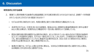 6. Discussion
31
２．複雑で人間が挑戦する抽象的な推論課題に対する解決策を見つけられるのであれば、訓練データが制御
されているときにどれだけうまく推論できるのか？
研究目的に対する結果
• モデルは非常に制約されており、有限の属性と値で少数の関係から構成されている
• 本研究のモデルは、日常生活における経験を、馴染みのない視覚的な推論問題設定に移す必要が
ある人間とは異なり、知覚的および構造的均一性の高い質問セットで訓練している。
• 既知の属性値の間を補間する必要がある場合、またよく知られていない組み合わせで既知の抽象的
なコンテンツを適用する場合、モデルは一般化されている。しかしながら、この制約された領域内であっ
ても、彼らは経験を超えてインプットに推論する必要があるとき、あるいはまったく馴染みのない属性に
対処する必要があるとき、著しく精度が低くなった。
• 後者の行動では、モデルと人間とは非常に異なる。 XORなどの関係を線の色に適用できる人間は、
ほぼ確実にそれを形の色に適用ができる。
 