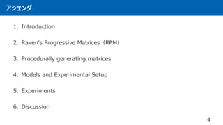 アジェンダ
4
1. Introduction
2. Raven‘s Progressive Matrices（RPM）
3. Procedurally generating matrices
4. Models and Experimental Setup
5. Experiments
6. Discussion
 