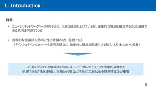 1. Introduction
• ニューラルネットワークベースのモデルは、大きな成果を上げているが、抽象的な推論を確立することは困難で
ある事が証明されている
• 抽象的な推論は人間の知性の特徴であり、重要である
（アインシュタインのエレベータ思考実験など、抽象的な概念を関連付ける能力は知性において重要）
5
背景
より賢いシステムを構築するためには、ニューラルネットワークが抽象的な概念を
処理できる方法を理解し、改善が必要なところがどこにあるのかを理解することが重要
 