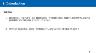 1. Introduction
6
1. 最先端のニューラルネットワークは、豊富な訓練データで訓練されれば、複雑で人間が挑戦する抽象的な
推論課題に対する解決策を見つけることができるか？
2. 見つけられるのであれば、訓練データが制御されているときにどれだけうまく推論できるのか？
研究目的
 