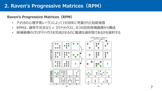 2. Raven‘s Progressive Matrices（RPM）
7
Raven‘s Progressive Matrices（RPM）
• アメリカの心理学者レーヴンによって1938年に考案された知能検査
• RPMは、通常不完全な3 × 3マトリックスと、8つの回答候補画像から構成
• 候補画像のどれがマトリクスを完成させるのに最適な選択肢であるかを選択する
 