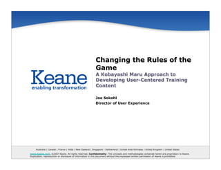 Changing the Rules of the
                                                           Game
                                                           A Kobayashi Maru Approach to
                                                           Developing User-Centered Training
                                                           Content

                                                           Joe Sokohl
                                                           Director of User Experience




     Australia | Canada | France | India | New Zealand | Singapore | Switzerland | United Arab Emirates | United Kingdom | United States

www.keane.com. ©2007 Keane. All rights reserved. Confidentiality: The concepts and methodologies contained herein are proprietary to Keane.
Duplication, reproduction or disclosure of information in this document without the expressed written permission of Keane is prohibited.
 