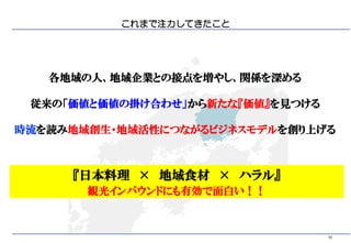 10
これまで注力してきたこと
各地域の人、地域企業との接点を増やし、関係を深める
従来の「価値と価値の掛け合わせ」から新たな『価値』を見つける
時流を読み地域創生・地域活性につながるビジネスモデルを創り上げる
『日本料理 × 地域食材 × ハラル』
観光インバウンドにも有効で面白い！！
 