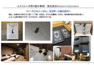 3
ムスリムへの取り組み事例： 株式会社Moopon Corporation
「ＨＩＲＯＳＨＩＭＡ」を世界一の観光都市へ
現在、広島市内で約２００室（１７棟）の民泊、ホテルを運営しており、海外観光客の利用も多い。
ムスリム宿泊客向けのサービスも日々、充実させている。
 