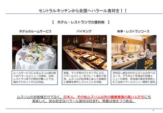 5
セントラルキッチンから全国へハラール食材を！！
ルームサービスによるムスリム宿泊客
へのハラールメニューの提供。当初、
レストラン等での提供が難しくても、
個別で小ロットからの対応。
【 ホテル・レストランでの提供例 】
ホテルのルームサービス バイキング 料亭・レストランコース
朝食、ランチ等のバイキングにより、
ハラールメニューをプレート単位で提
供。ムスリムの利用率に応じて段階的
に種類を増やしていくことも可能。
予約なし来店されたムスリムの方への
コース、アラカルトを含めた各種メ
ニューの提供。各地域の食材を使用し
たご当地ハラールメニュー開発と提供。
ムスリムのお客様だけでなく、日本人、その他ムスリム以外の健康意識の高い人たちにも
美味しく、安心安全なハラール食材は好まれ、需要は増えつつある。
 