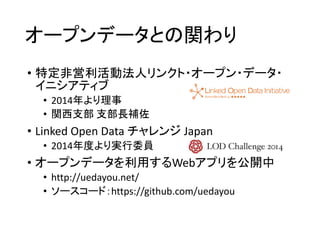 オープンデータとの関わり 
• 特定非営利活動法人リンクト・オープン・データ・ 
イニシアティブ 
• 2014年より理事 
• 関西支部支部長補佐 
• Linked Open Data チャレンジJapan 
• 2014年度より実行委員 
• オープンデータを利用するWebアプリを公開中 
• http://uedayou.net/ 
• ソースコード：https://github.com/uedayou 
 