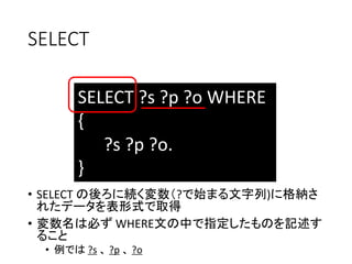 SELECT 
SELECT ?s ?p ?o WHERE 
{ 
?s ?p ?o. 
} 
• SELECT の後ろに続く変数（?で始まる文字列)に格納さ 
れたデータを表形式で取得 
• 変数名は必ずWHERE文の中で指定したものを記述す 
ること 
• 例では?s 、?p 、?o 
 