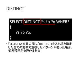DISTINCT 
SELECT DISTINCT ?s ?p ?o WHERE 
{ 
?s ?p ?o. 
} 
• 「SELECT」と変数の間に「DISTINCT」を入れると指定 
した全ての変数で重複したパターンがあった場合、 
検索結果から除外される 
 