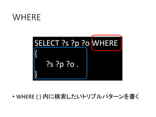 WHERE 
SELECT ?s ?p ?o WHERE 
{ 
?s ?p ?o . 
} 
• WHERE { } 内に検索したいトリプルパターンを書く 
 