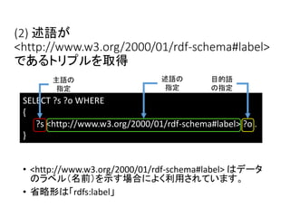 (2) 述語が 
<http://www.w3.org/2000/01/rdf-schema#label> 
であるトリプルを取得 
主語の 
指定 
SELECT ?s ?o WHERE 
{ 
述語の 
指定 
目的語 
の指定 
?s <http://www.w3.org/2000/01/rdf-schema#label> ?o . 
} 
• <http://www.w3.org/2000/01/rdf-schema#label> はデータ 
のラベル（名前）を示す場合によく利用されています。 
• 省略形は「rdfs:label」 
 
