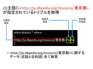 (3)主語に<http://ja.dbpedia.org/resource/東京都> 
が指定されているトリプルを取得 
述語の 
指定 
select distinct * where 
{ 
<http://ja.dbpedia.org/resource/東京都> ?p ?o . 
} 
主語の 
指定 
目的語 
の指定 
• <http://ja.dbpedia.org/resource/東京都>に関する 
データ（述語と目的語）全て検索 
 