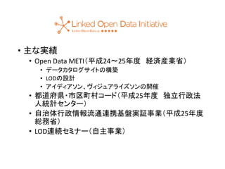 • 主な実績 
• Open Data METI（平成24〜25年度経済産業省） 
• データカタログサイトの構築 
• LODの設計 
• アイディアソン、ヴィジュアライズソンの開催 
• 都道府県・市区町村コード（平成25年度独立行政法 
人統計センター） 
• 自治体行政情報流通連携基盤実証事業（平成25年度 
総務省） 
• LOD連続セミナー（自主事業） 
 