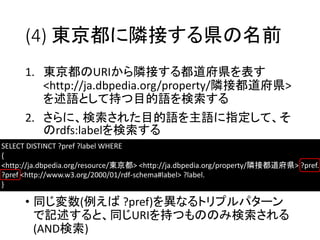 (4) 東京都に隣接する県の名前 
1. 東京都のURIから隣接する都道府県を表す 
<http://ja.dbpedia.org/property/隣接都道府県> 
を述語として持つ目的語を検索する 
2. さらに、検索された目的語を主語に指定して、そ 
のrdfs:labelを検索する 
SELECT DISTINCT ?pref ?label WHERE 
{ 
<http://ja.dbpedia.org/resource/東京都> <http://ja.dbpedia.org/property/隣接都道府県> ?pref. 
?pref <http://www.w3.org/2000/01/rdf-schema#label> ?label. 
} 
• 同じ変数(例えば?pref)を異なるトリプルパターン 
で記述すると、同じURIを持つもののみ検索される 
(AND検索) 
 