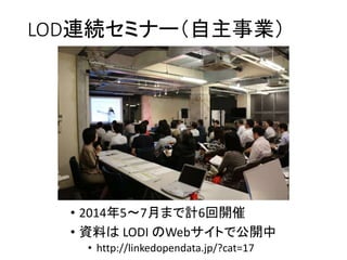LOD連続セミナー（自主事業） 
• 2014年5～7月まで計6回開催 
• 資料はLODI のWebサイトで公開中 
• http://linkedopendata.jp/?cat=17 
 