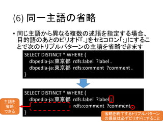 (6) 同一主語の省略 
• 同じ主語から異なる複数の述語を指定する場合、 
目的語のあとのピリオド「.」をセミコロン「;」にするこ 
とで次のトリプルパターンの主語を省略できます 
SELECT DISTINCT * WHERE { 
dbpedia-ja:東京都rdfs:label ?label . 
dbpedia-ja:東京都rdfs:comment ?comment . 
} 
SELECT DISTINCT * WHERE { 
dbpedia-ja:東京都rdfs:label ?label ; 
rdfs:comment ?comment . 
} 省略を終了するトリプルパターン 
の最後は必ずピリオドにすること 
主語を 
省略 
できる 
 