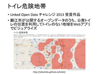 トイレ危険地帯 
• Linked Open Data チャレンジ2013 受賞作品 
• 鯖江市が公開するオープンデータのうち、公衆トイ 
レの位置を利用してトイレのない地域をWebアプリ 
でビジュアライズ 
http://y4ashida.github.io/toilet/ 
 