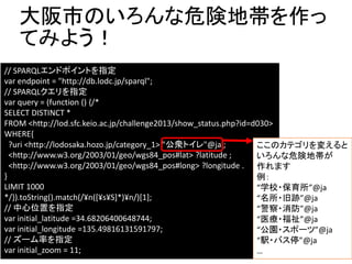 大阪市のいろんな危険地帯を作っ 
てみよう！ 
// SPARQLエンドポイントを指定 
var endpoint = "http://db.lodc.jp/sparql"; 
// SPARQLクエリを指定 
var query = (function () {/* 
SELECT DISTINCT * 
FROM <http://lod.sfc.keio.ac.jp/challenge2013/show_status.php?id=d030> 
WHERE{ 
?uri <http://lodosaka.hozo.jp/category_1> "公衆トイレ"@ja ; 
<http://www.w3.org/2003/01/geo/wgs84_pos#lat> ?latitude ; 
<http://www.w3.org/2003/01/geo/wgs84_pos#long> ?longitude . 
} 
LIMIT 1000 
*/}).toString().match(/¥n([¥s¥S]*)¥n/)[1]; 
// 中心位置を指定 
var initial_latitude =34.68206400648744; 
var initial_longitude =135.49816131591797; 
// ズーム率を指定 
var initial_zoom = 11; 
ここのカテゴリを変えると 
いろんな危険地帯が 
作れます 
例： 
“学校・保育所”@ja 
“名所・旧跡”@ja 
“警察・消防”@ja 
“医療・福祉”@ja 
“公園・スポーツ”@ja 
“駅・バス停”@ja 
… 
