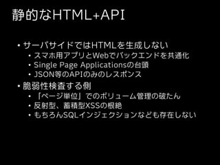 静的なHTML+API
• サーバサイドではHTMLを生成しない
• スマホ用アプリとWebでバックエンドを共通化
• Single Page Applicationsの台頭
• JSON等のAPIのみのレスポンス
• 脆弱性検査する側
• 「...